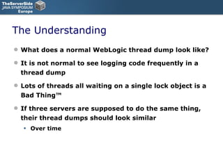 The Understanding What does a normal WebLogic thread dump look like? It is not normal to see logging code frequently in a thread dump Lots of threads all waiting on a single lock object is a Bad Thing™ If three servers are supposed to do the same thing, their thread dumps should look similar Over time 