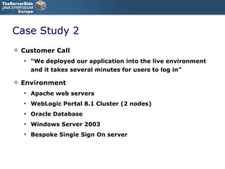 Case Study 2 Customer Call “ We deployed our application into the live environment and it takes several minutes for users to log in” Environment Apache web servers WebLogic Portal 8.1 Cluster (2 nodes) Oracle Database Windows Server 2003 Bespoke Single Sign On server 