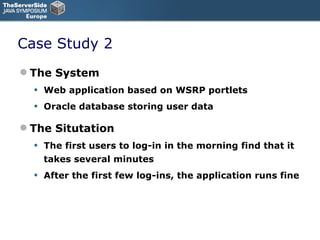 Case Study 2 The System Web application based on WSRP portlets  Oracle database storing user data The Situtation The first users to log-in in the morning find that it takes several minutes After the first few log-ins, the application runs fine 