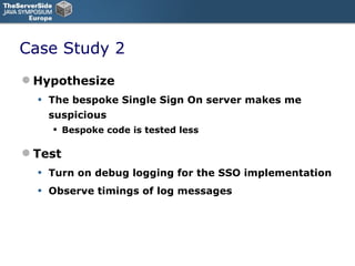 Case Study 2 Hypothesize The bespoke Single Sign On server makes me suspicious Bespoke code is tested less Test Turn on debug logging for the SSO implementation Observe timings of log messages 
