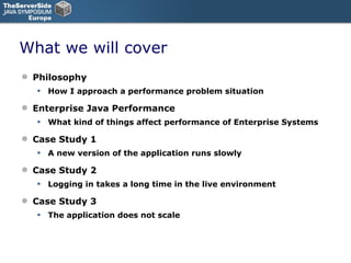 What we will cover Philosophy How I approach a performance problem situation Enterprise Java Performance What kind of things affect performance of Enterprise Systems Case Study 1 A new version of the application runs slowly Case Study 2 Logging in takes a long time in the live environment Case Study 3 The application does not scale 
