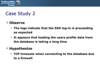 Case Study 2 Observe The logs indicate that the SSO log-in is proceeding as expected It appears that loading the users profile data from the database is taking a long time Hypothesize TCP timeouts when connecting to the database due to a firewall 