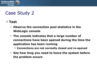 Case Study 2 Test Observe the connection pool statistics in the WebLogic console The console indicates that a large number of connections have been opened during the time the application has been running Connections are not normally closed and re-opened See how long you need to leave the system before the problem occurs 