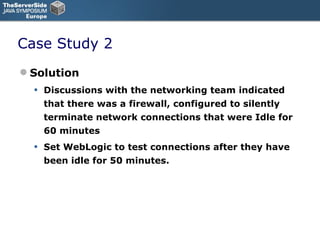 Case Study 2 Solution Discussions with the networking team indicated that there was a firewall, configured to silently terminate network connections that were Idle for 60 minutes Set WebLogic to test connections after they have been idle for 50 minutes. 