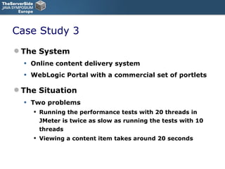 Case Study 3 The System Online content delivery system WebLogic Portal with a commercial set of portlets The Situation Two problems Running the performance tests with 20 threads in JMeter is twice as slow as running the tests with 10 threads Viewing a content item takes around 20 seconds 