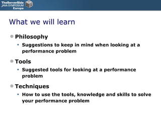 What we will learn Philosophy Suggestions to keep in mind when looking at a performance problem Tools  Suggested tools for looking at a performance problem Techniques How to use the tools, knowledge and skills to solve your performance problem 