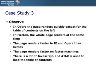 Case Study 3 Observe In Opera the page renders quickly except for the table of contents on the left In Firefox, the whole page renders at the same time The page renders faster in IE and Opera than firefox The page renders faster on faster machines There is a lot of Javascript, and AJAX is used to load the table of contents 