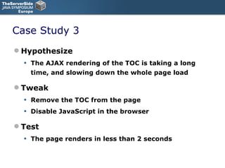 Case Study 3 Hypothesize The AJAX rendering of the TOC is taking a long time, and slowing down the whole page load Tweak Remove the TOC from the page Disable JavaScript in the browser Test The page renders in less than 2 seconds 