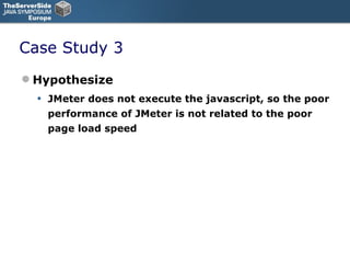 Case Study 3 Hypothesize JMeter does not execute the javascript, so the poor performance of JMeter is not related to the poor page load speed 