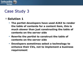 Case Study 3 Solution 1 The portlet developers have used AJAX to render the table of contents for a content item, this is much slower than just constructing the table of contents on the server side Rewrite the portlet to construct the table of contents on the server side Developers sometimes select a technology to enhance their CVs, not to implement a business requirement 