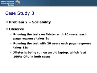 Case Study 3 Problem 2 – Scalability Observe Running the tests on JMeter with 10 users, each page response takes 5s Running the test with 20 users each page response takes 12s JMeter is being run on an old laptop, which is at 100% CPU in both cases 