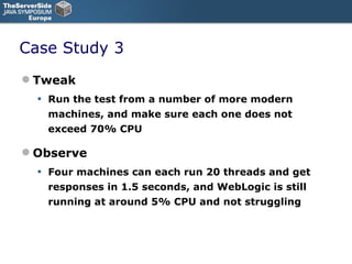 Case Study 3 Tweak Run the test from a number of more modern machines, and make sure each one does not exceed 70% CPU Observe Four machines can each run 20 threads and get responses in 1.5 seconds, and WebLogic is still running at around 5% CPU and not struggling 