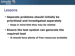 Lessons Separate problems should initially be prioritised and investigated separately Keep in mind that they may be related Ensure the test system can generate the required load It should have plenty of free resources available 