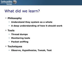 What did we learn? Philosophy Understand they system as a whole A deep understanding of how it should work Tools Thread dumps Monitoring tools Packet sniffing Techniques Observe, Hypothesize, Tweak, Test 