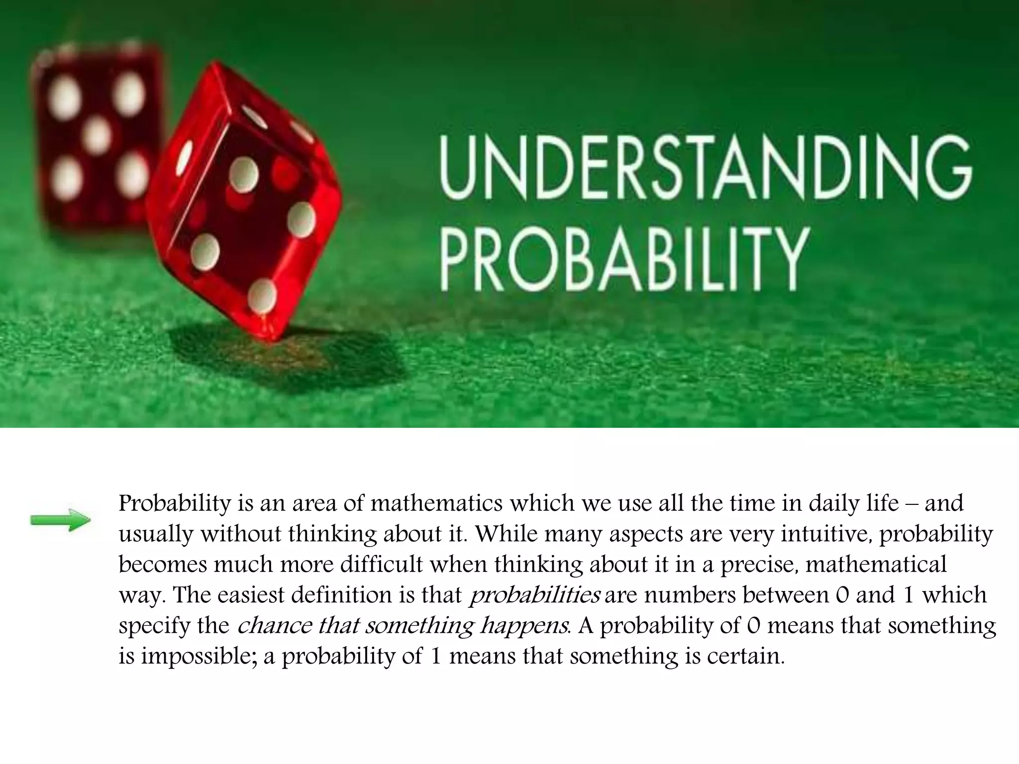Probability is an area of mathematics which we use all the time in daily life – and
usually without thinking about it. While many aspects are very intuitive, probability
becomes much more difficult when thinking about it in a precise, mathematical
way. The easiest definition is that probabilities are numbers between 0 and 1 which
specify the chance that something happens. A probability of 0 means that something
is impossible; a probability of 1 means that something is certain.
 