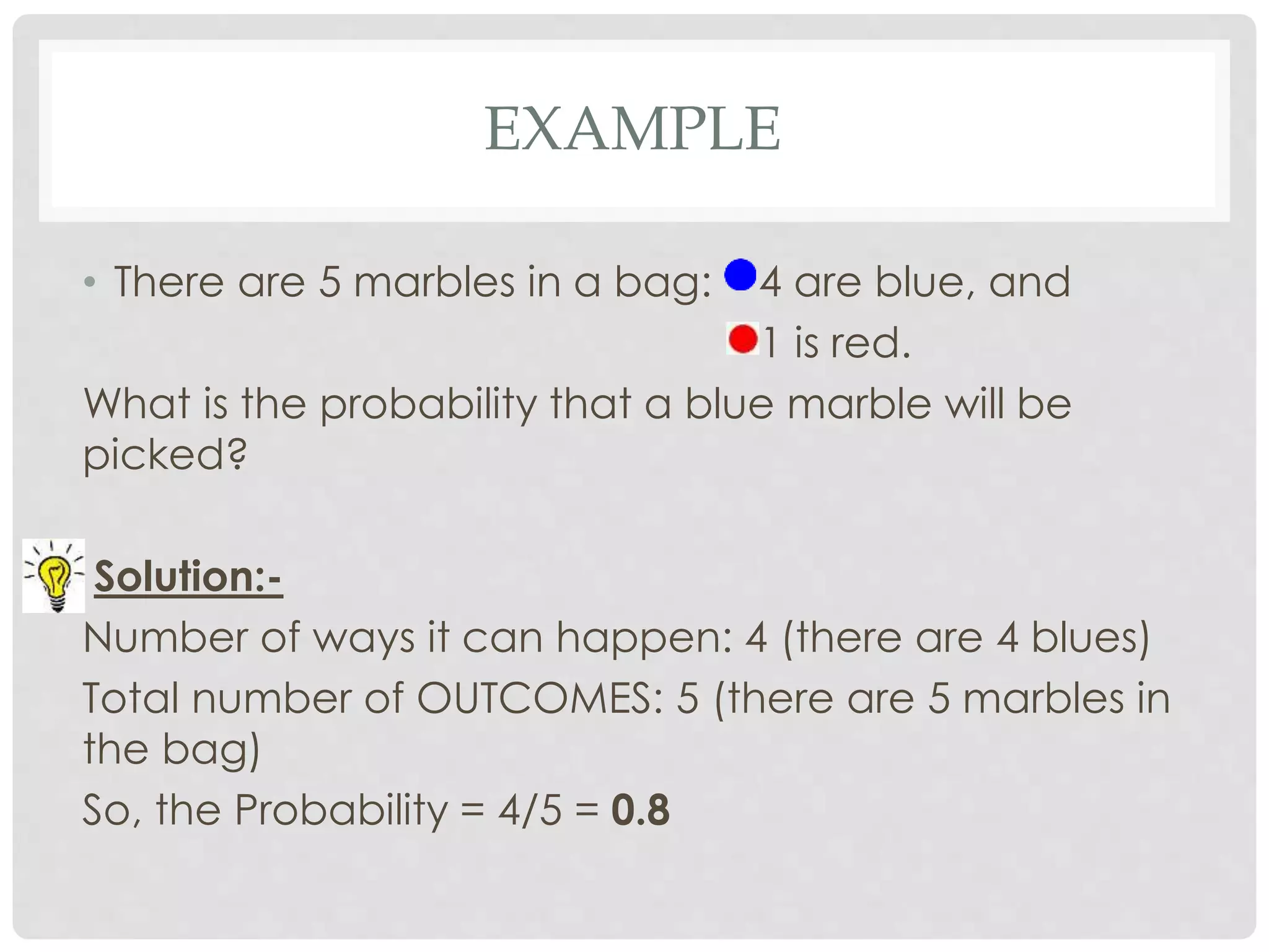 EXAMPLE
• There are 5 marbles in a bag: 4 are blue, and
1 is red.
What is the probability that a blue marble will be
picked?
Solution:-
Number of ways it can happen: 4 (there are 4 blues)
Total number of OUTCOMES: 5 (there are 5 marbles in
the bag)
So, the Probability = 4/5 = 0.8
 