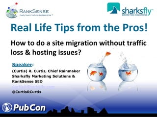 Real Life Tips from the Pros! How to do a site migration without traffic loss & hosting issues? Speaker: (Curtis) R. Curtis, Chief Rainmaker Sharksfly Marketing Solutions & RankSense SEO Curtis@Sharksfly.com @CurtisRCurtis 