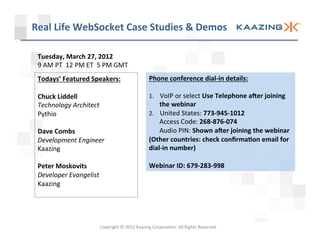 Real	
  Life	
  WebSocket	
  Case	
  Studies	
  &	
  Demos	
  

 Tuesday,	
  March	
  27,	
  2012	
  
 9	
  AM	
  PT	
  	
  12	
  PM	
  ET	
  	
  5	
  PM	
  GMT	
  
 Todays’	
  Featured	
  Speakers:	
                                         Phone	
  conference	
  dial-­‐in	
  details:	
  
 	
                                                                              	
  
 Chuck	
  Liddell	
                                                         1.  VoIP	
  or	
  select	
  Use	
  Telephone	
  aJer	
  joining	
  
 Technology	
  Architect	
                                                       the	
  webinar	
  
 Pythio	
                                                                   2.  United	
  States:	
  773-­‐945-­‐1012	
  
 	
                                                                              Access	
  Code:	
  268-­‐876-­‐074	
  
 Dave	
  Combs	
                                                                 Audio	
  PIN:	
  Shown	
  aJer	
  joining	
  the	
  webinar	
  
 Development	
  Engineer	
                                                  (Other	
  countries:	
  check	
  conﬁrmaWon	
  email	
  for	
  
 Kaazing	
                                                                  dial-­‐in	
  number)	
  
 	
                                                                         	
  
 Peter	
  Moskovits	
                                                       Webinar	
  ID:	
  679-­‐283-­‐998	
  
 Developer	
  Evangelist	
  
 Kaazing	
  
 	
  




                                          Copyright	
  ©	
  2012	
  Kaazing	
  Corpora3on.	
  All	
  Rights	
  Reserved.	
  
 