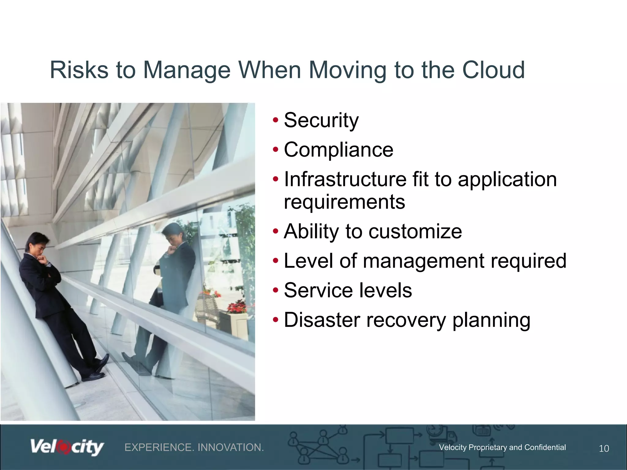 Risks to Manage When Moving to the Cloud
• Security
• Compliance
• Infrastructure fit to application
requirements
• Ability to customize
• Level of management required
• Service levels
• Disaster recovery planning

EXPERIENCE. INNOVATION.

Velocity Proprietary and Confidential

10

 