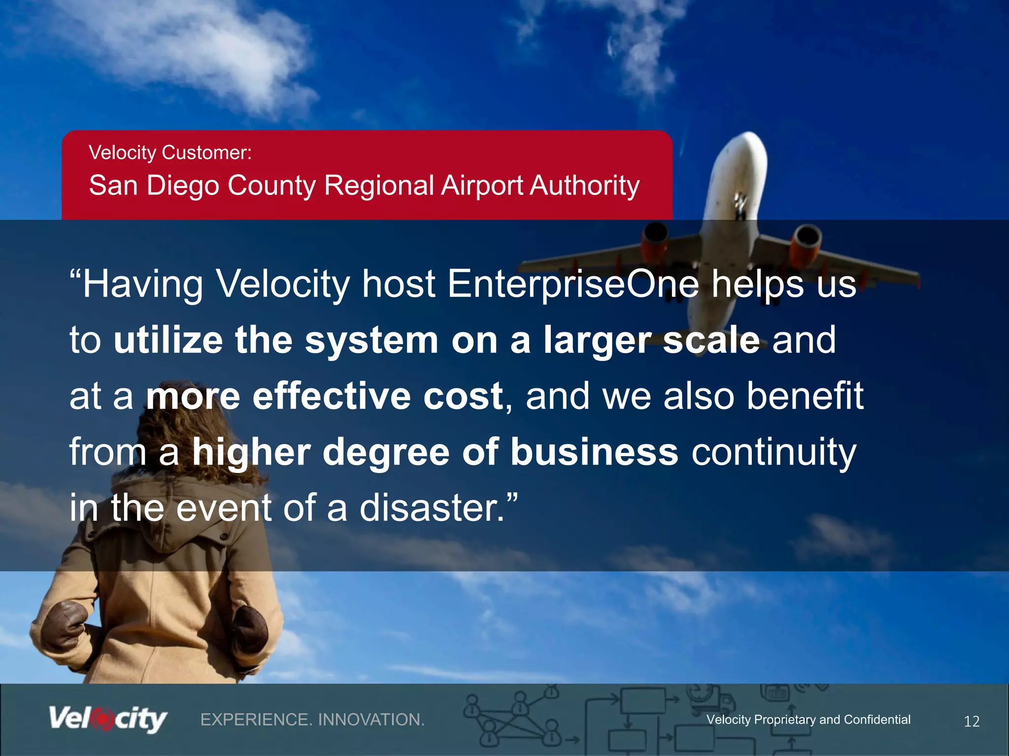 Velocity Customer:

San Diego County Regional Airport Authority

“Having Velocity host EnterpriseOne helps us
to utilize the system on a larger scale and
at a more effective cost, and we also beneﬁt
from a higher degree of business continuity
in the event of a disaster.”

EXPERIENCE. INNOVATION.

Velocity Proprietary and Confidential

12

 