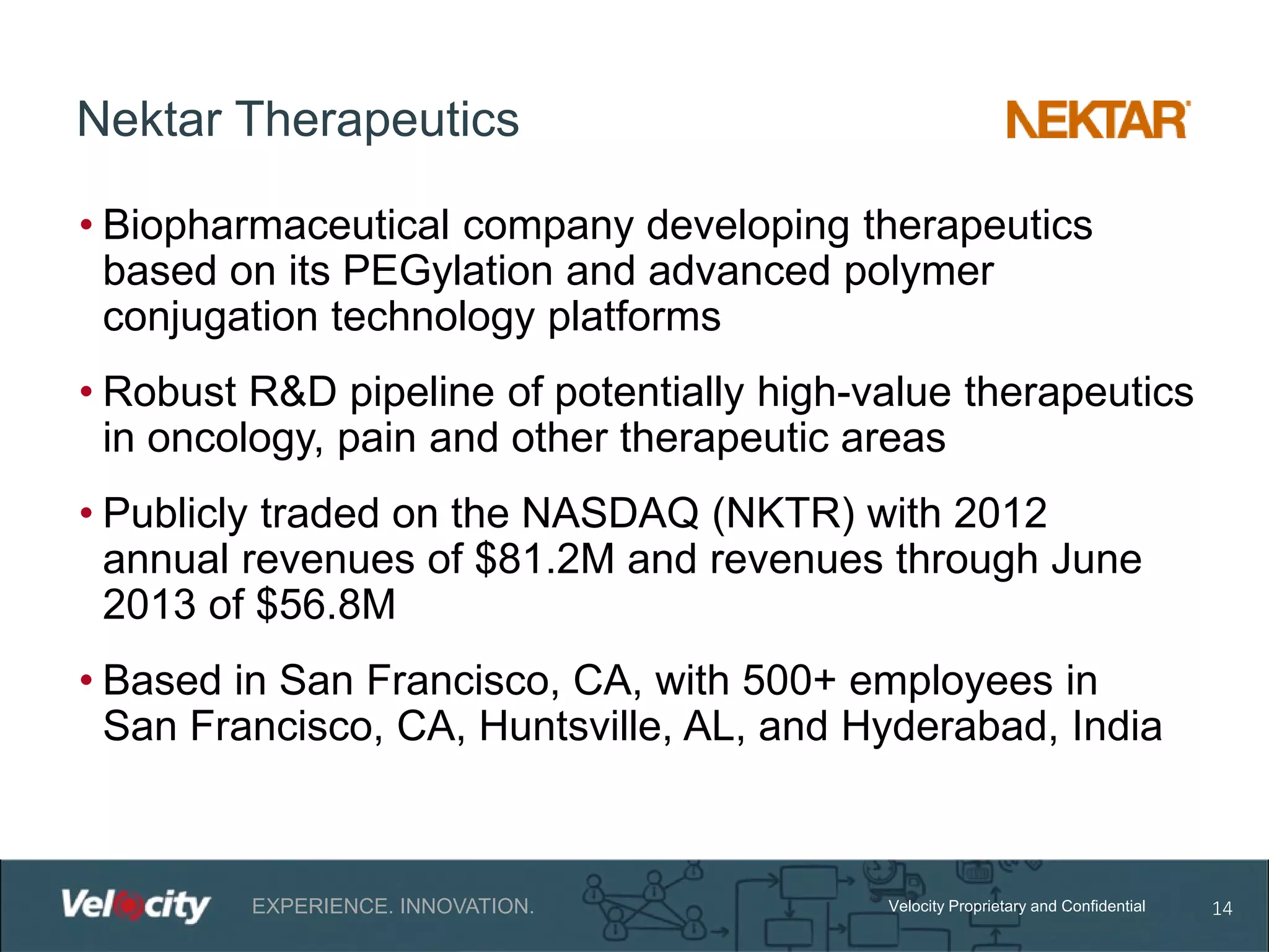 Nektar Therapeutics
• Biopharmaceutical company developing therapeutics
based on its PEGylation and advanced polymer
conjugation technology platforms
• Robust R&D pipeline of potentially high-value therapeutics
in oncology, pain and other therapeutic areas
• Publicly traded on the NASDAQ (NKTR) with 2012
annual revenues of $81.2M and revenues through June
2013 of $56.8M
• Based in San Francisco, CA, with 500+ employees in
San Francisco, CA, Huntsville, AL, and Hyderabad, India

EXPERIENCE. INNOVATION.

Velocity Proprietary and Confidential

14

 