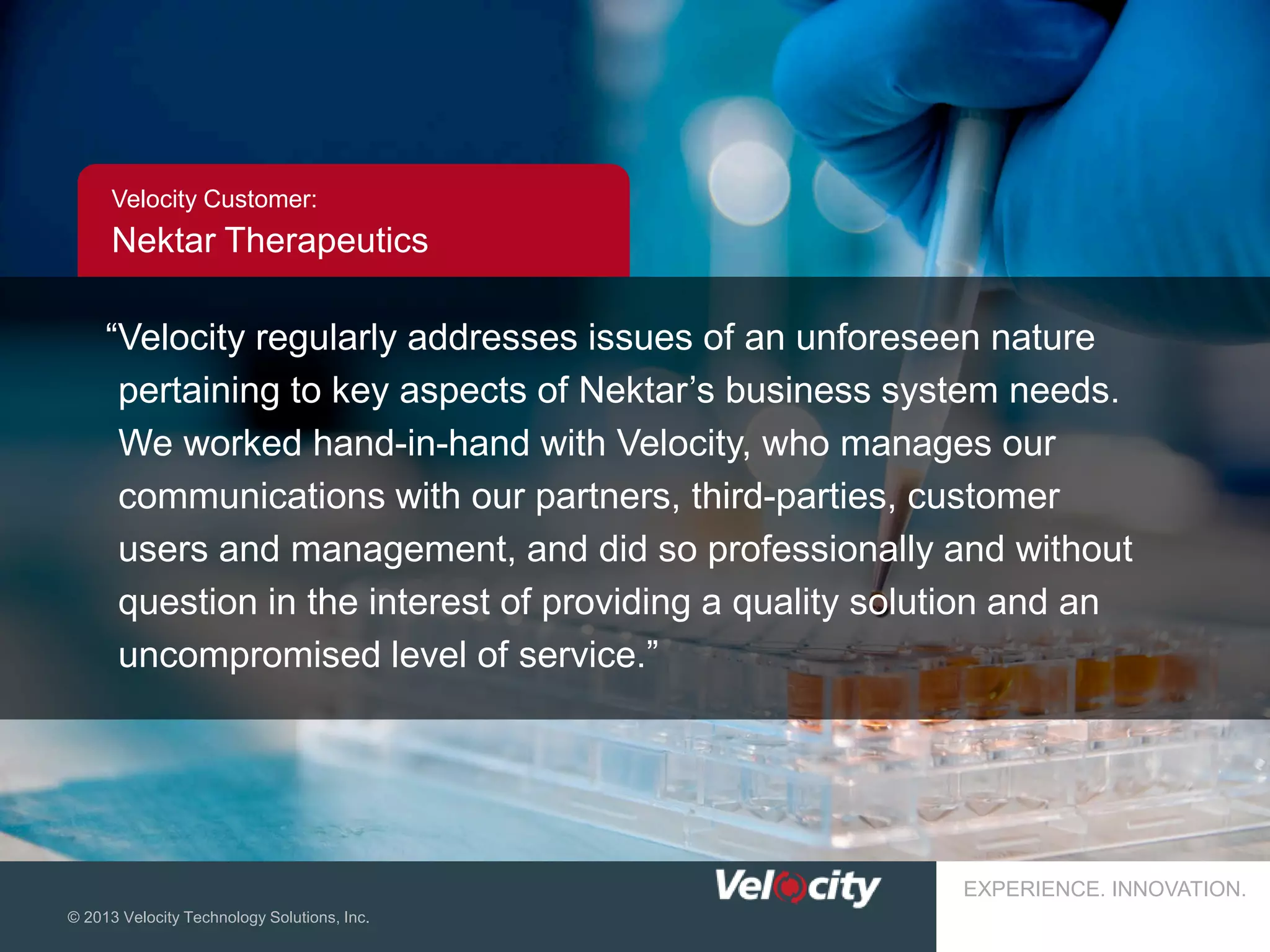 Velocity Customer:

Nektar Therapeutics

“Velocity regularly addresses issues of an unforeseen nature
pertaining to key aspects of Nektar’s business system needs.
We worked hand-in-hand with Velocity, who manages our
communications with our partners, third-parties, customer
users and management, and did so professionally and without
question in the interest of providing a quality solution and an
uncompromised level of service.”

EXPERIENCE. INNOVATION.
© 2013 Velocity Technology Solutions, Inc.

20

 