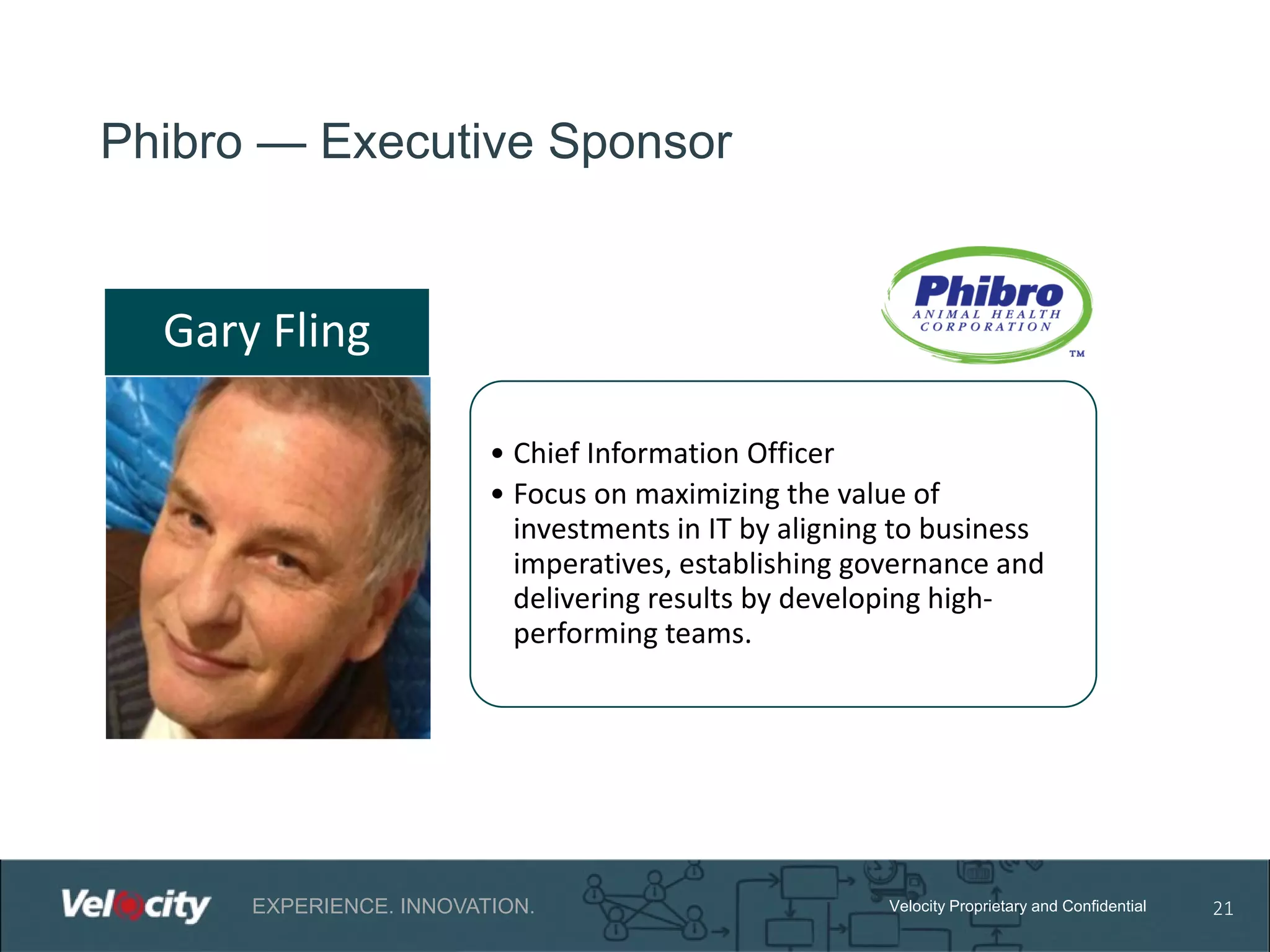 Phibro — Executive Sponsor

Gary Fling
• Chief Information Officer
• Focus on maximizing the value of
investments in IT by aligning to business
imperatives, establishing governance and
delivering results by developing highperforming teams.

EXPERIENCE. INNOVATION.

Velocity Proprietary and Confidential

21

 