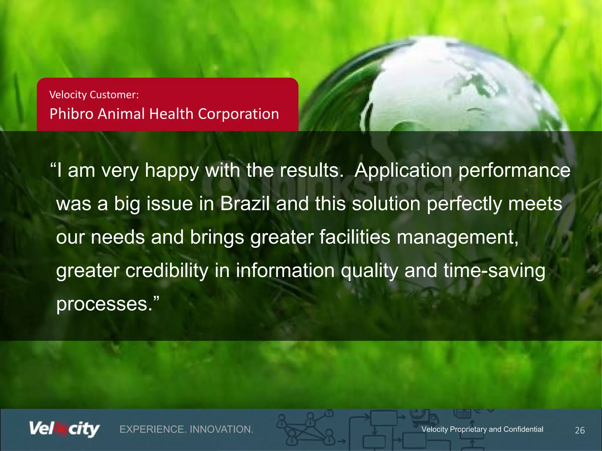 Velocity Customer:

Phibro Animal Health Corporation

“I am very happy with the results. Application performance
was a big issue in Brazil and this solution perfectly meets
our needs and brings greater facilities management,
greater credibility in information quality and time-saving
processes.”

EXPERIENCE. INNOVATION.

Velocity Proprietary and Confidential

26

 