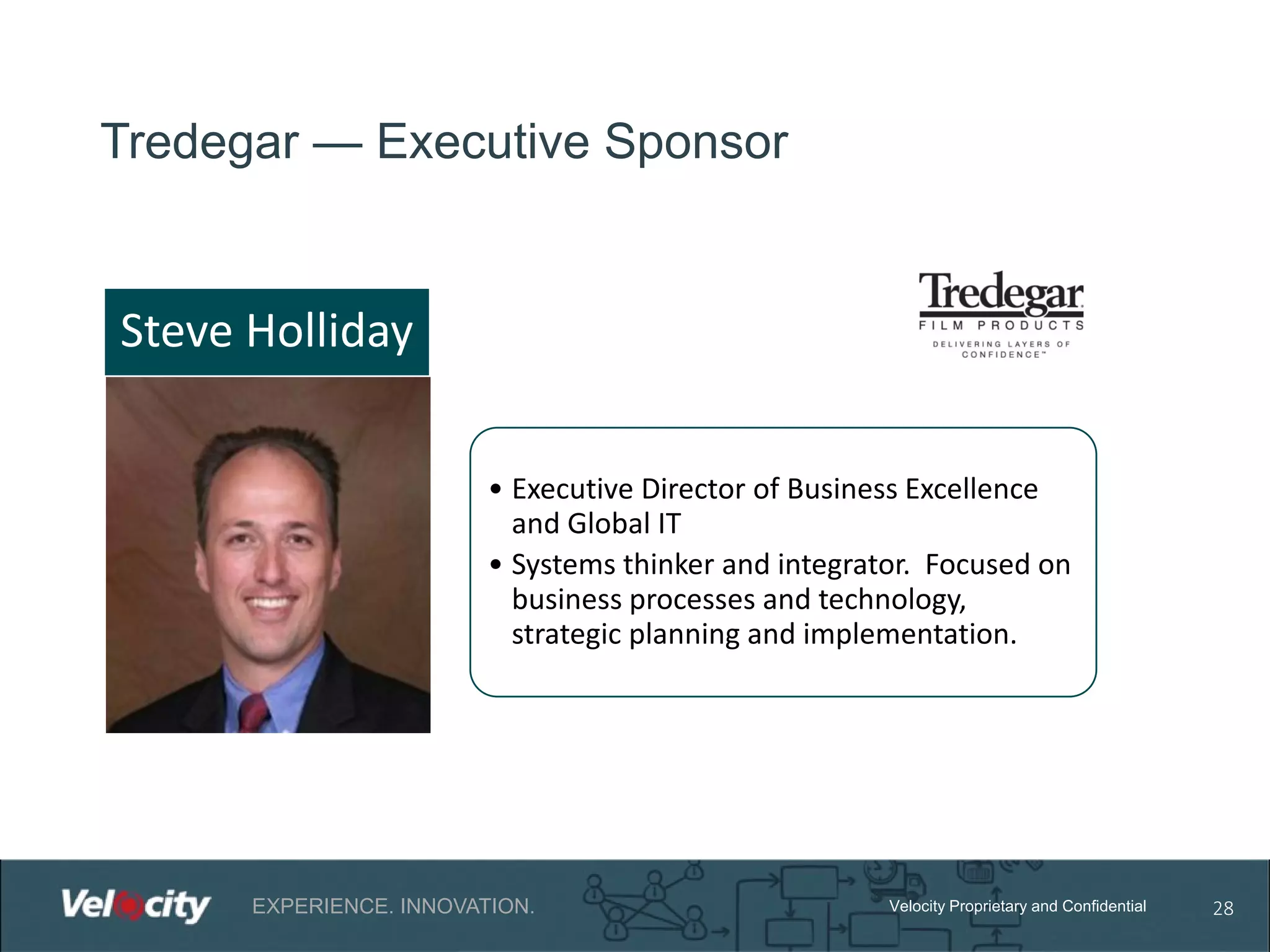 Tredegar — Executive Sponsor

Steve Holliday
• Executive Director of Business Excellence
and Global IT
• Systems thinker and integrator. Focused on
business processes and technology,
strategic planning and implementation.

EXPERIENCE. INNOVATION.

Velocity Proprietary and Confidential

28

 