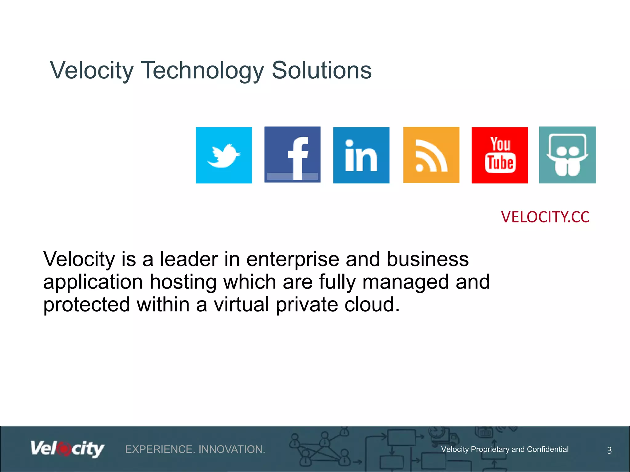 Velocity Technology Solutions

VELOCITY.CC

Velocity is a leader in enterprise and business
application hosting which are fully managed and
protected within a virtual private cloud.

EXPERIENCE. INNOVATION.

Velocity Proprietary and Confidential

3

 