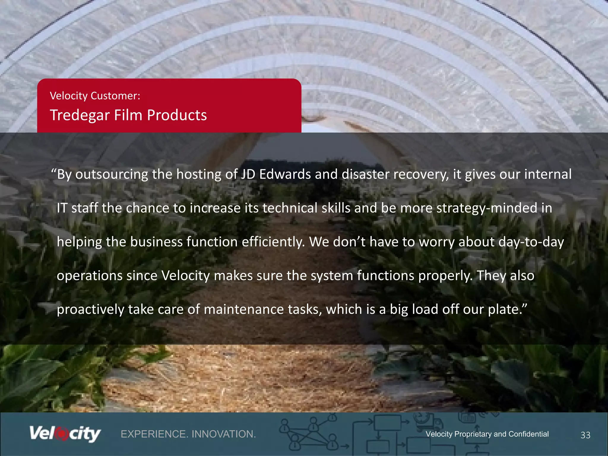 Velocity Customer:

Tredegar Film Products
“By outsourcing the hosting of JD Edwards and disaster recovery, it gives our internal
IT staff the chance to increase its technical skills and be more strategy-minded in
helping the business function efficiently. We don’t have to worry about day-to-day
operations since Velocity makes sure the system functions properly. They also
proactively take care of maintenance tasks, which is a big load off our plate.”

EXPERIENCE. INNOVATION.

Velocity Proprietary and Confidential

33

 