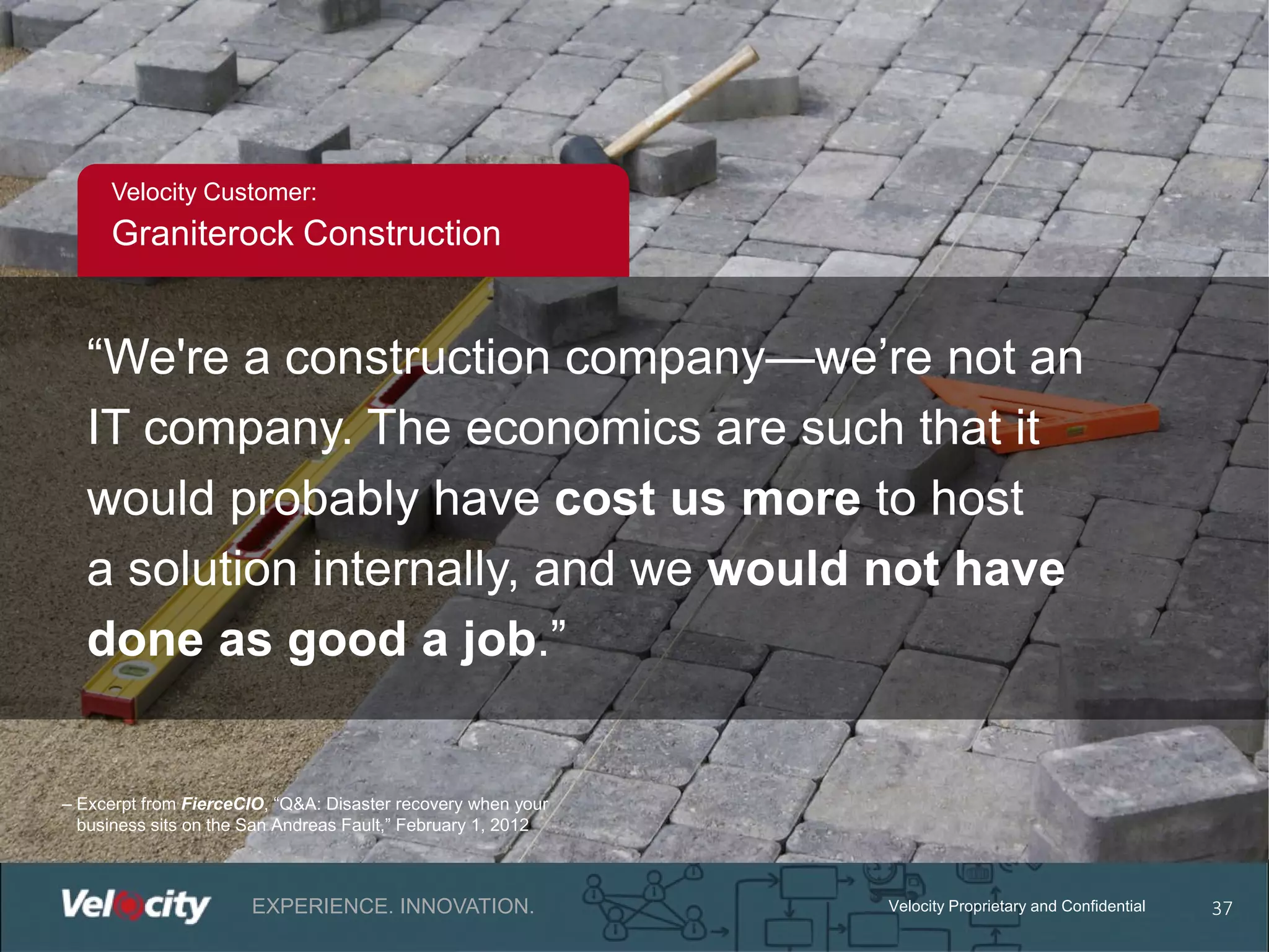 Velocity Customer:

Graniterock Construction

“We're a construction company—we’re not an
IT company. The economics are such that it
would probably have cost us more to host
a solution internally, and we would not have
done as good a job.”

– Excerpt from FierceCIO, “Q&A: Disaster recovery when your
business sits on the San Andreas Fault,” February 1, 2012

EXPERIENCE. INNOVATION.

Velocity Proprietary and Confidential

37

 