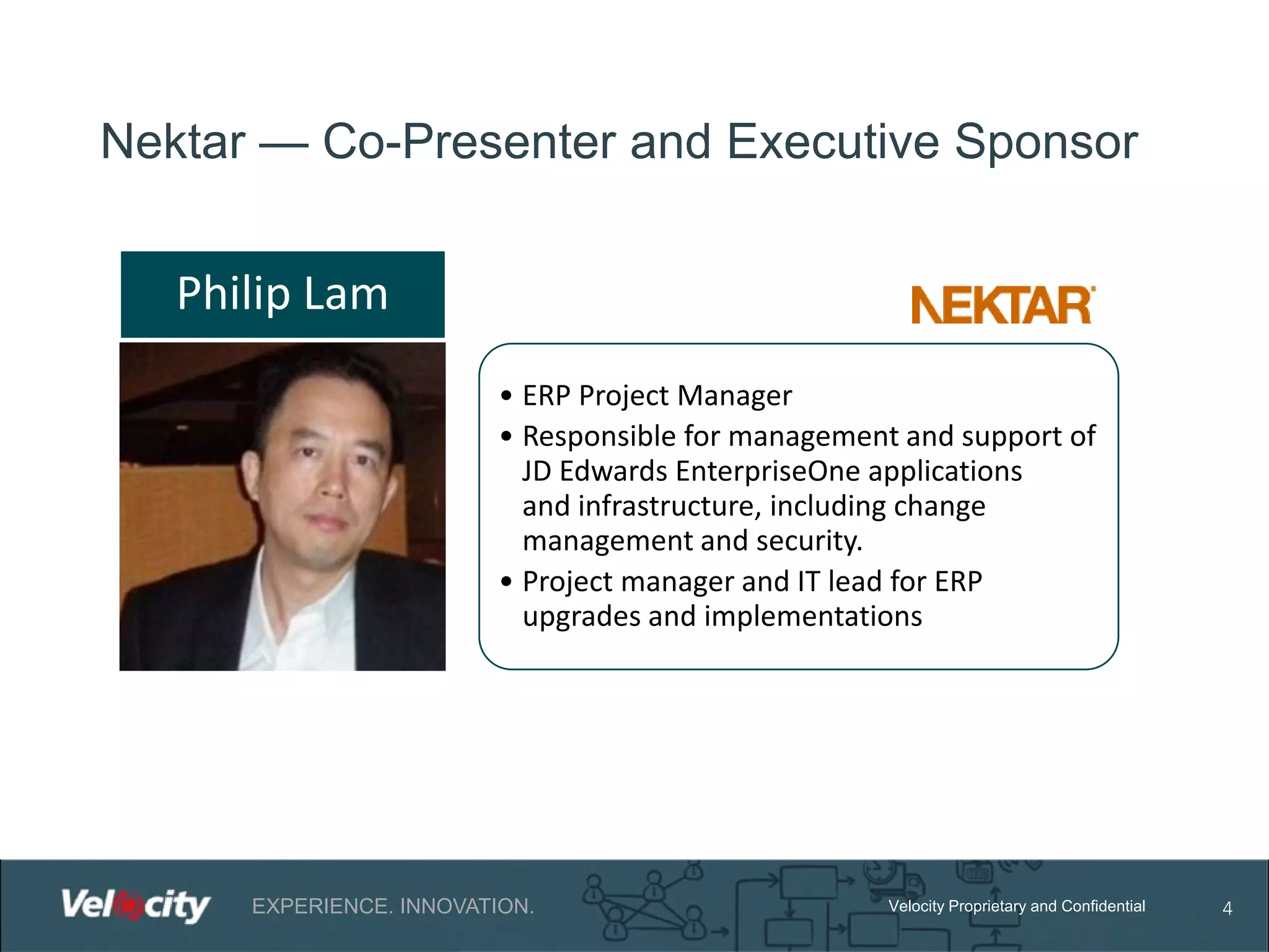 Nektar — Co-Presenter and Executive Sponsor

Philip Lam
• ERP Project Manager
• Responsible for management and support of
JD Edwards EnterpriseOne applications
and infrastructure, including change
management and security.
• Project manager and IT lead for ERP
upgrades and implementations

EXPERIENCE. INNOVATION.

Velocity Proprietary and Confidential

4

 