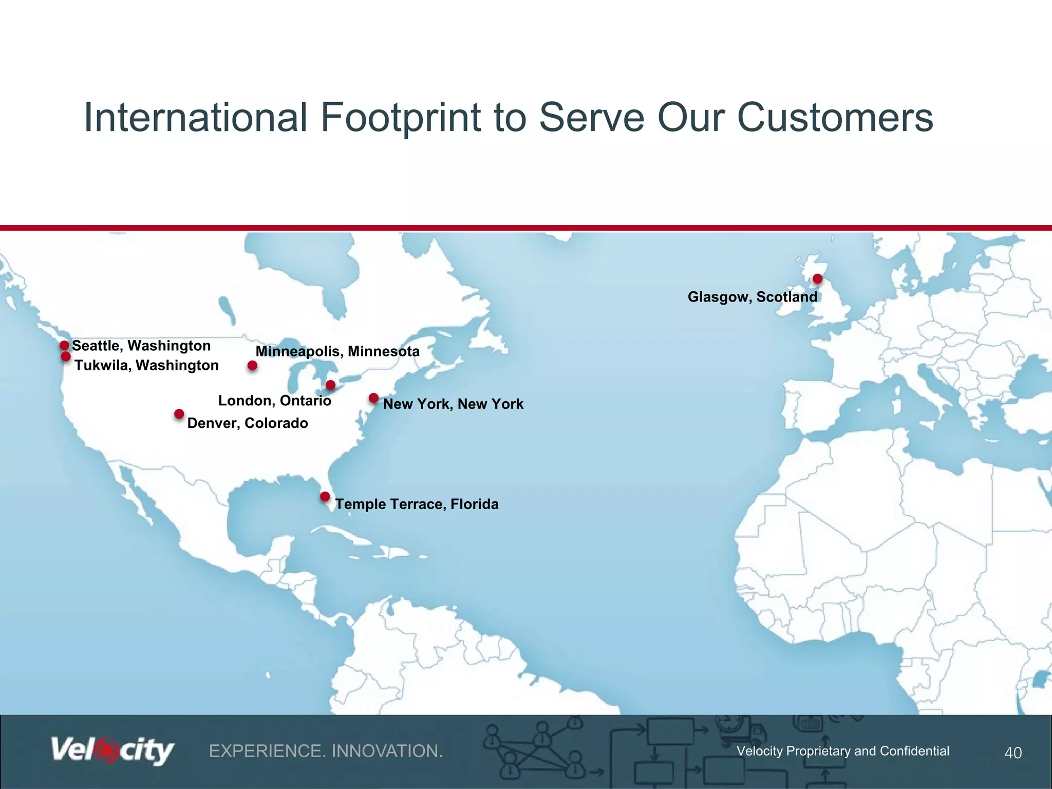 International Footprint to Serve Our Customers

Glasgow, Scotland
Seattle, Washington
Tukwila, Washington

Minneapolis, Minnesota

London, Ontario

New York, New York

Denver, Colorado

Temple Terrace, Florida

EXPERIENCE. INNOVATION.

Velocity Proprietary and Confidential

40

 