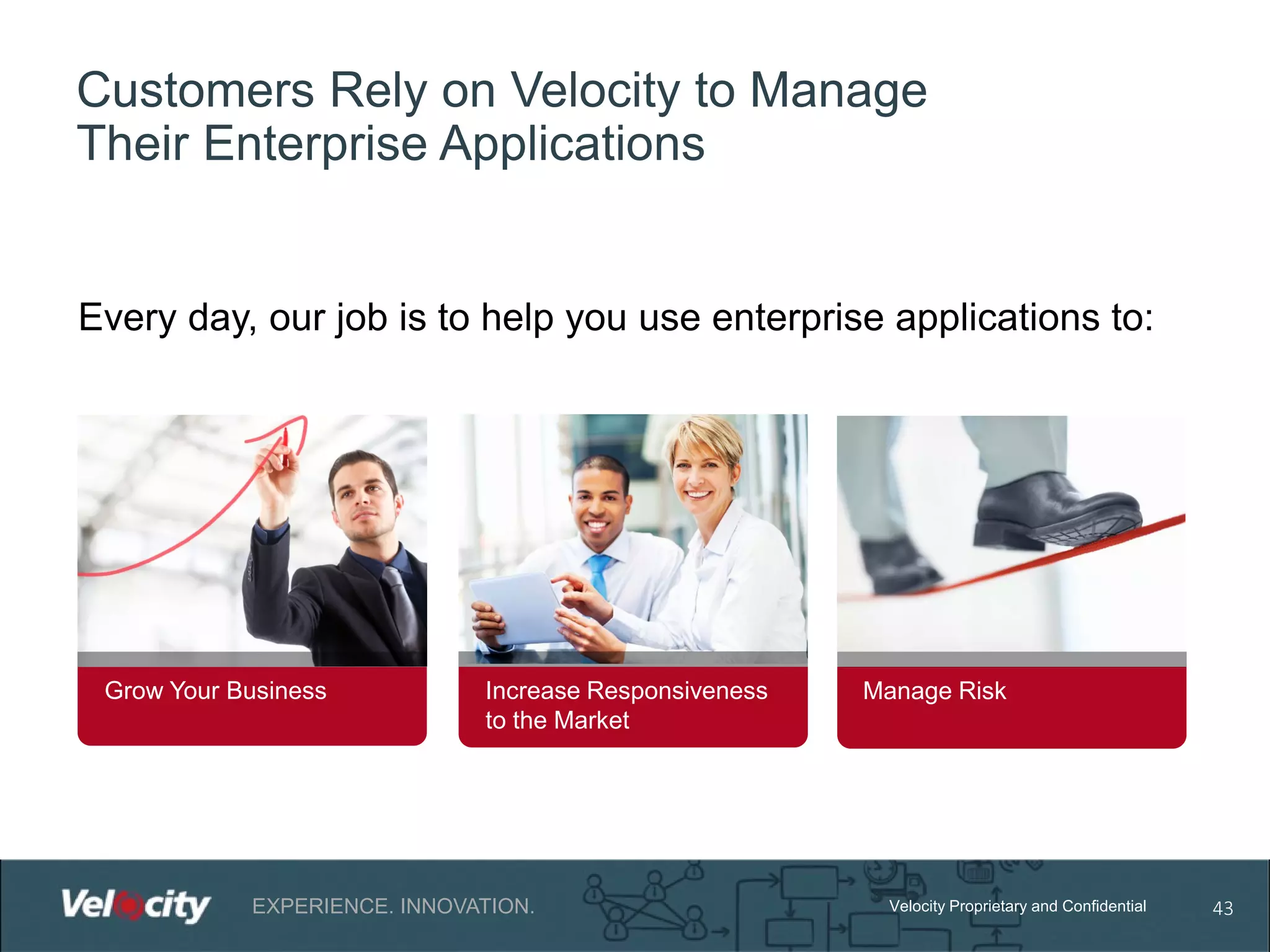 Customers Rely on Velocity to Manage
Their Enterprise Applications

Every day, our job is to help you use enterprise applications to:

Grow Your Business

Increase Responsiveness
to the Market

EXPERIENCE. INNOVATION.

Manage Risk

Velocity Proprietary and Confidential

43

 
