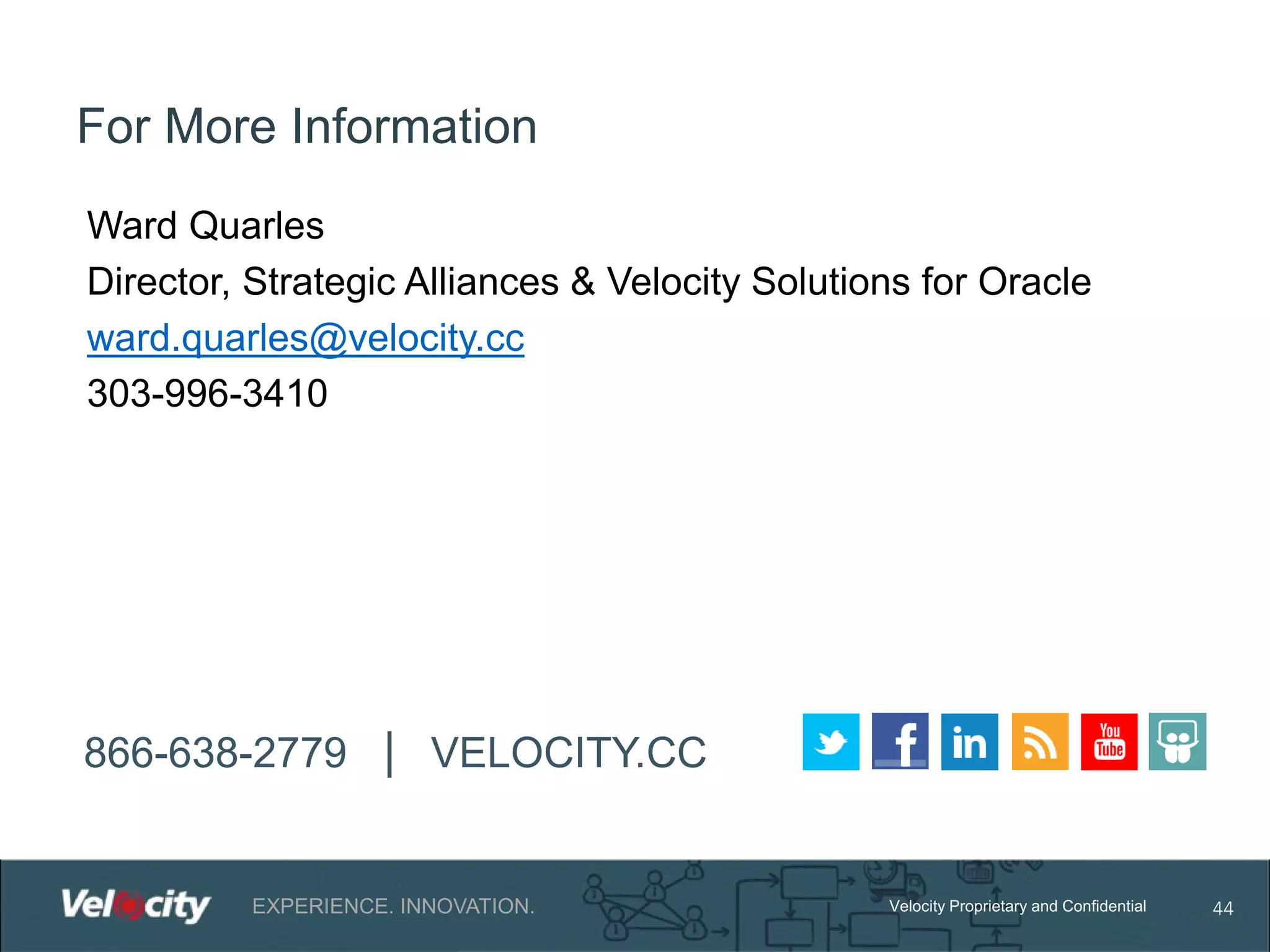 For More Information
Ward Quarles
Director, Strategic Alliances & Velocity Solutions for Oracle
ward.quarles@velocity.cc
303-996-3410

866-638-2779 | VELOCITY.CC

EXPERIENCE. INNOVATION.

Velocity Proprietary and Confidential

44

 