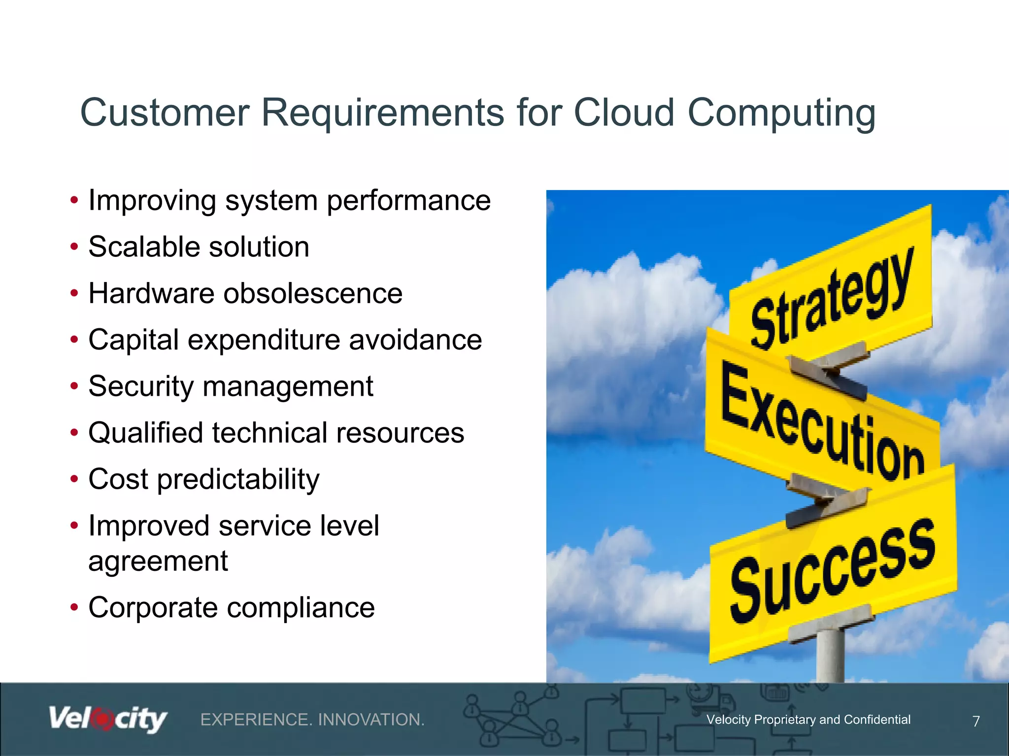 Customer Requirements for Cloud Computing
• Improving system performance
• Scalable solution
• Hardware obsolescence
• Capital expenditure avoidance
• Security management
• Qualified technical resources
• Cost predictability
• Improved service level
agreement
• Corporate compliance

EXPERIENCE. INNOVATION.

Velocity Proprietary and Confidential

7

 