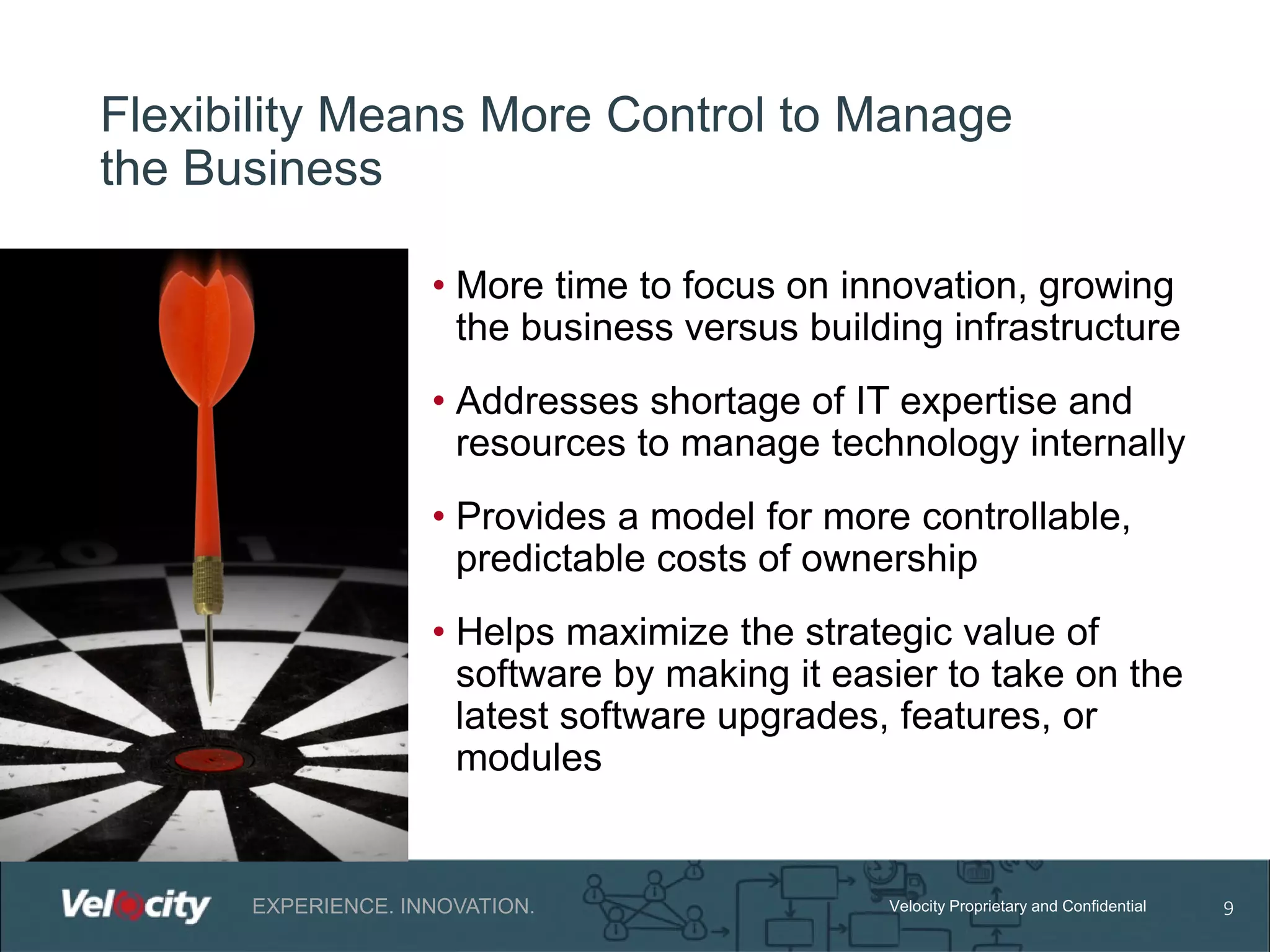 Flexibility Means More Control to Manage
the Business
• More time to focus on innovation, growing
the business versus building infrastructure
• Addresses shortage of IT expertise and
resources to manage technology internally
• Provides a model for more controllable,
predictable costs of ownership
• Helps maximize the strategic value of
software by making it easier to take on the
latest software upgrades, features, or
modules

EXPERIENCE. INNOVATION.

Velocity Proprietary and Confidential

9

 