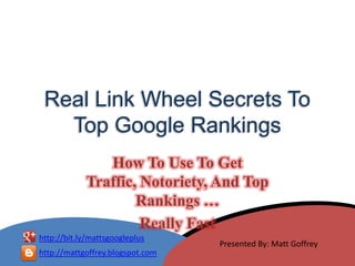 Real Link Wheel Secrets To
   Top Google Rankings
                How To Use To Get
             Traffic, Notoriety, And Top
                     Rankings …
                      Really Fast
http://bit.ly/mattsgoogleplus
                                  Presented By: Matt Goffrey
http://mattgoffrey.blogspot.com
 
