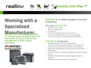 Security Linx Plus ™ Working with a Specialized Manufacturer: FORTINET ® is a leading provider of network security appliances and the leader of the unified threat management (UTM) market worldwide.  Who uses  FORTINET ® ? 322 of the Fortune 1000  202 of the Global 1000  5 of Global 10  9 of the top 10 telecommunications companies  5 of the top 10 global banks (commercial and savings)  6 of the top 10 global aerospace & defense organizations  FORTINET ®  is 100% focused in the area of security! FORTINET ®  recognitions:  Worldwide Leader in UTM (IDC; Frost & Sullivan)  “ One of Top 4 Network Security Appliance Vendors WW (IDC)"  Ranked Tier 1 Enterprise Security Vendor (Current Analysis)  Highly-rated "Strong Positive" in Gartner Multi-function Firewall Marketscope  Ranked "Top Player" in Email Security Appliance Quadrant (Radicati Group)  ISO 9001:2000 Certified for Quality Management Systems standard  Voted one of Best Places to Work in Silicon Valley  
