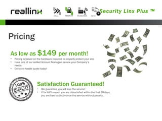 Security Linx Plus ™ Pricing As low as  $149  per month! Pricing is based on the hardware required to properly protect your site Have one of our skilled Account Managers review your Company’s needs Get a no-hassle quote today! Satisfaction Guaranteed! We guarantee you will love the service! If for ANY reason you are dissatisfied within the first 30 days, you are free to discontinue the service without penalty. 