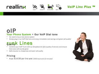 VoIP Linx Plus ™ VoIP Trunk Lines Your Phone System   +  Our VoIP Dial tone No need to buy a new phone system Simply plug in our VoIP Dial tone and enjoy immediate cost savings and great call quality! Quality Combine your VoIP Trunk with our Broadband & QoS (quality of service) and ensure that every call sounds great QoS ensures no choppiness and poor call quality Pricing From  $14.99 per line  with  2000 local and LD minutes! 