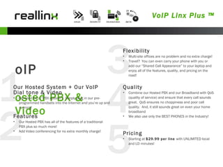 5 4 3 2 1 VoIP Linx Plus ™ VoIP Hosted PBX & Video Our Hosted System + Our VoIP Dial tone & Video No need for a “PBX system”!  Simply plug in our pre-programmed handsets into the Internet and you’re up and running!  Features Our Hosted PBX has all of the features of a traditional PBX plus so much more! Add Video conferencing for no extra monthly charge! Flexibility Multi-site offices are no problem and no extra charge! Travel?  You can even carry your phone with you or add our “Shared Call Appearance” to your laptop and enjoy all of the features, quality, and pricing on the road! Quality Combine our Hosted PBX and our Broadband with QoS (quality of service) and ensure that every call sounds great.  QoS ensures no choppiness and poor call quality.  And, it still sounds great on even your home broadband We also use only the BEST PHONES in the Industry! Pricing Starting at  $29.99 per line  with UNLIMITED local and LD minutes! 