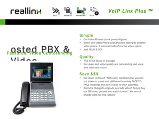 VoIP Linx Plus ™ Hosted PBX & Video Features: Video Conferencing Simple Our Video Phones come pre-configured When one Video Phone sees that it is talking to another video phone, it automatically offers the video option Just PLUG & GO! Quality This is not Skype or Vonage!  Our video and voice quality are outstanding and voice and video are in sync Save $$$ Cut down on travel!  With video conferencing, you can cut down on travel and still have those key FACE-TO-FACE meetings that are crucial for your business. No Extra Charge to upgrade and add video!  Simply buy our SIP video phones and watch it work!  We do not charge extra for this feature! 