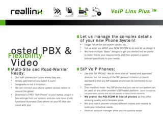 Hosted PBX & Video Flexibility Let us manage the complex details of your new Phone System! Forget “what our old system used to do…”  Tell us what you WANT your NEW SYSTEM to do and let us design it We have multiple “Basic” designs to get you started but we prefer to listen first to your requirements and then present a system tailored specifically to your needs. Multi-Site and Road-Warrior Ready: Our VoIP phones don’t care where they are… Simply add Internet and watch it work! Geography is not a limitation… We can connect your phone system across nation or around the globe! Download a FREE “Soft Phone” to your laptop, plug in a few settings from our system, and you now have a fully functional Business-Class phone on your PC that can travel with you! SIP VoIP Phones: Use ANY SIP PHONE!  We do have a list of “tested and approved” devices, but the beauty of the SIP (session initiation protocol) standard is that any SIP-capable phone can be connected to our system. One important note:  Any SIP phone that you use on our system can be used on any other provider’s SIP-based platform.  Some companies use proprietary phones that will not operate on other Carrier networks. We prefer the POLYCOM ® line of phones  as they offer amazing quality and a fantastic price. Mix and match phones—choose different makes and models to suite your individual needs. Have an account manager show you the options today! VoIP Linx Plus ™ 