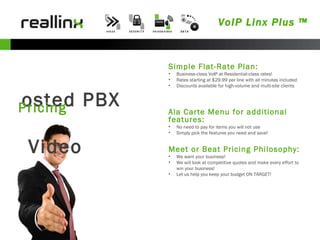 VoIP Linx Plus ™ Hosted PBX & Video Pricing Simple Flat-Rate Plan: Business-class VoIP at Residential-class rates! Rates starting at $29.99 per line with all minutes included Discounts available for high-volume and multi-site clients Meet or Beat Pricing Philosophy: We want your business! We will look at competitive quotes and make every effort to win your business! Let us help you keep your budget ON TARGET! Ala Carte Menu for additional features: No need to pay for items you will not use Simply pick the features you need and save! 