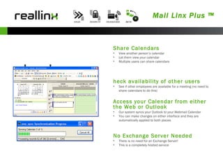 Mail Linx Plus ™ Calendar Share Calendars View another person’s calendar  Let them view your calendar Multiple users can share calendars Check availability of other users See if other employees are available for a meeting (no need to share calendars to do this) Access your Calendar from either the Web or Outlook Our system syncs your Outlook to your Webmail Calendar You can make changes on either interface and they are automatically applied to both places No Exchange Server Needed There is no need for an Exchange Server! This is a completely hosted service 