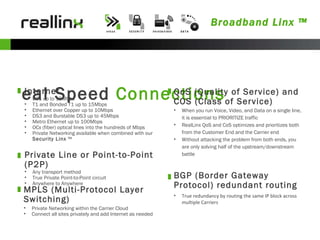 Broadband Linx ™ Real Speed  Connections Internet DSL up to 15Mbps T1 and Bonded T1 up to 15Mbps Ethernet over Copper up to 10Mbps DS3 and Burstable DS3 up to 45Mbps Metro Ethernet up to 100Mbps OCx (fiber) optical lines into the hundreds of Mbps Private Networking available when combined with our  Security Linx  ™ Private Line or Point-to-Point (P2P) Any transport method True Private Point-to-Point circuit  Anywhere to Anywhere  BGP (Border Gateway Protocol) redundant routing True redundancy by routing the same IP block across multiple Carriers QoS (Quality of Service) and COS (Class of Service)  When you run Voice, Video, and Data on a single line, it is essential to PRIORITIZE traffic RealLinx QoS and CoS optimizes and prioritizes both from the Customer End and the Carrier end Without attacking the problem from both ends, you are only solving half of the upstream/downstream battle MPLS (Multi-Protocol Layer Switching) Private Networking within the Carrier Cloud Connect all sites privately and add Internet as needed 