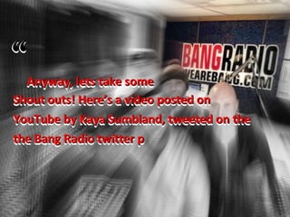 Anyway, lets take some
Shout outs! Here’s a video posted on
YouTube by Kaya Sumbland, tweeted on the
the Bang Radio twitter p
 