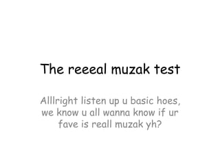 The reeeal muzak test

Alllright listen up u basic hoes,
we know u all wanna know if ur
     fave is reall muzak yh?
 